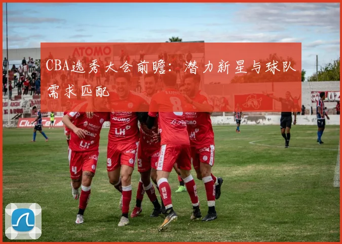 CBA选秀大会前瞻：潜力新星与球队需求匹配