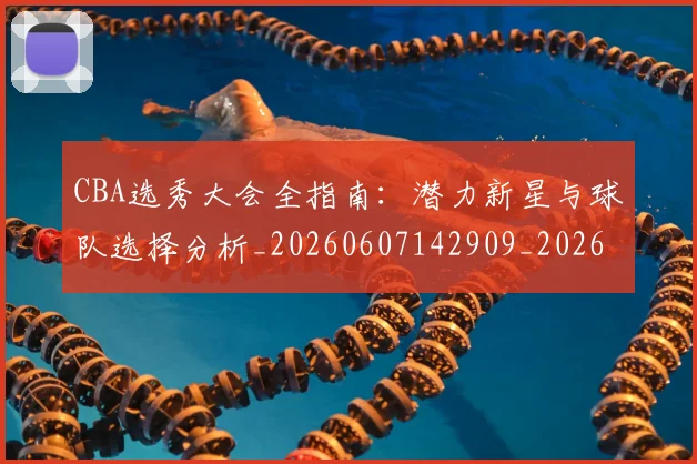 CBA选秀大会全指南：潜力新星与球队选择分析_20260607142909_20260702040945