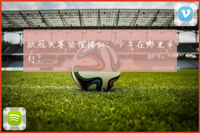 欧冠决赛场馆揭秘：今年在哪里举行？