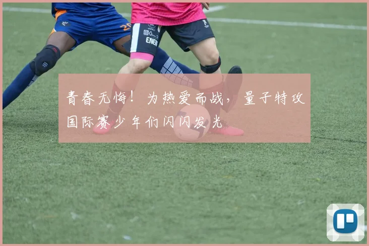 青春无悔！为热爱而战，量子特攻国际赛少年们闪闪发光