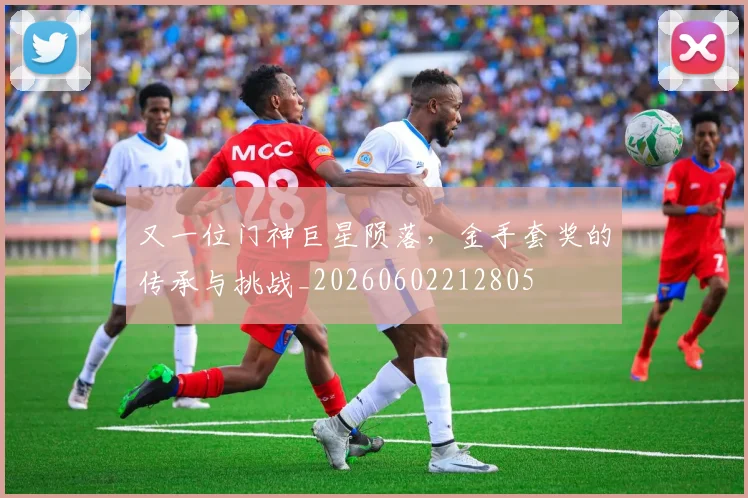 又一位门神巨星陨落，金手套奖的传承与挑战_20260602212805
