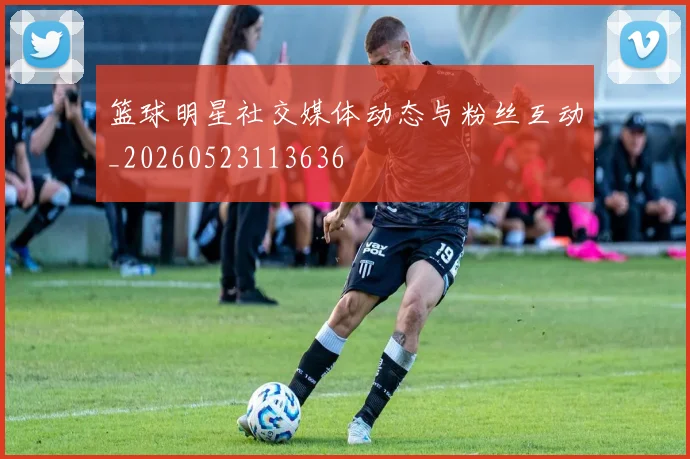 篮球明星社交媒体动态与粉丝互动_20260523113636