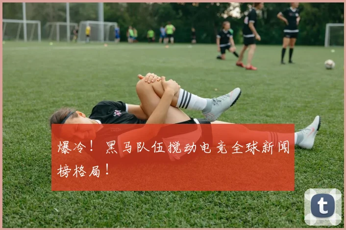 爆冷！黑马队伍搅动电竞全球新闻榜格局！
