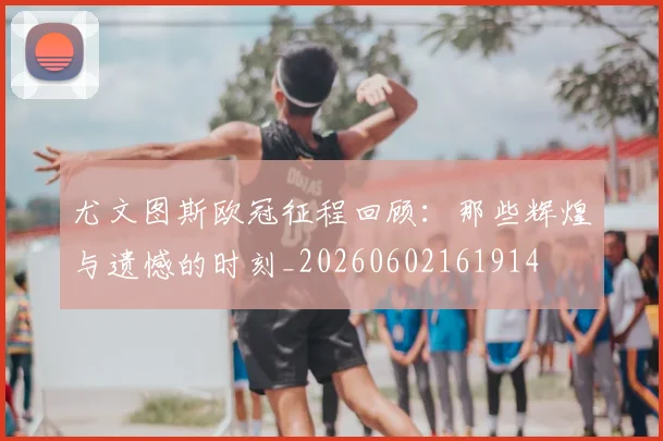 尤文图斯欧冠征程回顾：那些辉煌与遗憾的时刻_20260602161914